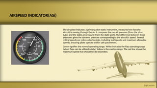 AIRSPEED INDICATOR(ASi)
The airspeed indicator, a primary pitot-static instrument, measures how fast the
aircraft is moving through the air. It compares the ram air pressure (from the pitot
tube) and the static air pressure (from the static port). The difference between these
pressures gives the dynamic pressure corresponding to the aircraft's speed. Several
critical speeds are color-coded on ASIs, including stall speeds and maximum allowable
speeds, ensuring pilots operate within safe parameters.
Green signifies the normal operating range. White indicates the flap operating range
(when flaps can be utilized safely.) Yellow is the caution range. The red line shows the
maximum speed that should not be exceeded.
 