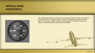 VERTICAL SPEED
INDICATOR(Vsi
The vertical speed Indicator showcases how quickly the aircraft ascends or descends. It
measures the rate of change in static air pressure, translating it into feet per minute
(fpm). This provides real-time feedback to the pilot about the altitude change rate,
which is crucial during climbs, descents and level flight.
 