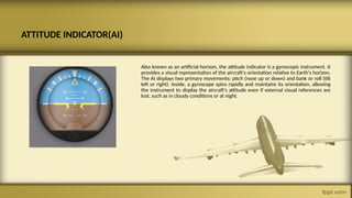ATTITUDE INDICATOR(AI)
Also known as an artificial horizon, the attitude indicator is a gyroscopic instrument. It
provides a visual representation of the aircraft's orientation relative to Earth's horizon.
The AI displays two primary movements: pitch (nose up or down) and bank or roll (tilt
left or right). Inside, a gyroscope spins rapidly and maintains its orientation, allowing
the instrument to display the aircraft's attitude even if external visual references are
lost, such as in cloudy conditions or at night.
 