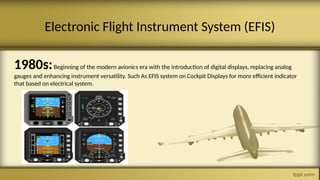 1980s:Beginning of the modern avionics era with the introduction of digital displays, replacing analog
gauges and enhancing instrument versatility. Such As EFIS system on Cockpit Displays for more efficient indicator
that based on electrical system.
Electronic Flight Instrument System (EFIS)
 