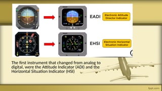The first instrument that changed from analog to
digital, were the Attitude Indicator (ADI) and the
Horizontal Situation Indicator (HSI)
 