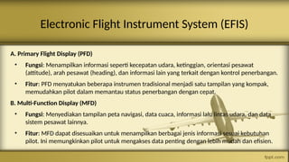 A. Primary Flight Display (PFD)
• Fungsi: Menampilkan informasi seperti kecepatan udara, ketinggian, orientasi pesawat
(attitude), arah pesawat (heading), dan informasi lain yang terkait dengan kontrol penerbangan.
• Fitur: PFD menyatukan beberapa instrumen tradisional menjadi satu tampilan yang kompak,
memudahkan pilot dalam memantau status penerbangan dengan cepat.
B. Multi-Function Display (MFD)
• Fungsi: Menyediakan tampilan peta navigasi, data cuaca, informasi lalu lintas udara, dan data
sistem pesawat lainnya.
• Fitur: MFD dapat disesuaikan untuk menampilkan berbagai jenis informasi sesuai kebutuhan
pilot. Ini memungkinkan pilot untuk mengakses data penting dengan lebih mudah dan efisien.
Electronic Flight Instrument System (EFIS)
 