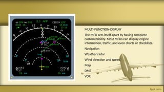 MULTI-FUNCTION-DISPLAY
The MFD sets itself apart by having complete
customizability. Most MFDs can display engine
information, traffic, and even charts or checklists.
Navigation
Weather radar
Wind direction and speed
Map
DME
VOR
 