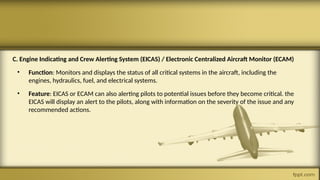 C. Engine Indicating and Crew Alerting System (EICAS) / Electronic Centralized Aircraft Monitor (ECAM)
• Function: Monitors and displays the status of all critical systems in the aircraft, including the
engines, hydraulics, fuel, and electrical systems.
• Feature: EICAS or ECAM can also alerting pilots to potential issues before they become critical. the
EICAS will display an alert to the pilots, along with information on the severity of the issue and any
recommended actions.
 