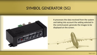 SYMBOL GENERATOR (SG)
It processes the data received from the system
and taking into account the setting selected in
the control panel, generate the images to be
displayed on the screen.
 