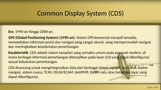 Common Display System (CDS)
Era: 1990-an hingga 2000-an.
GPS (Global Positioning System) (1990-an): Sistem GPS komersial menjadi tersedia,
menyediakan informasi posisi dan navigasi yang sangat akurat, yang mempermudah navigasi
dan meningkatkan keselamatan penerbangan
Karakteristik: CDS adalah sistem tampilan yang semakin umum pada pesawat modern, di
mana berbagai informasi penerbangan ditampilkan pada layar LCD yang dapat dikonfigurasi
sesuai kebutuhan penerbangan.
CDS dirancang untuk mengintegrasikan data dari berbagai sistem avionik, termasuk sistem
navigasi, sistem cuaca, TCAS, EICAS/ECAM, dan FMS, dalam satu atau beberapa layar yang
dapat dikonfigurasi.
 