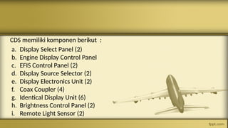 CDS memiliki komponen berikut :
a. Display Select Panel (2)
b. Engine Display Control Panel
c. EFIS Control Panel (2)
d. Display Source Selector (2)
e. Display Electronics Unit (2)
f. Coax Coupler (4)
g. Identical Display Unit (6)
h. Brightness Control Panel (2)
i. Remote Light Sensor (2)
 
