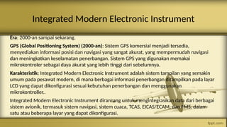 Integrated Modern Electronic Instrument
Era: 2000-an sampai sekarang.
GPS (Global Positioning System) (2000-an): Sistem GPS komersial menjadi tersedia,
menyediakan informasi posisi dan navigasi yang sangat akurat, yang mempermudah navigasi
dan meningkatkan keselamatan penerbangan. Sistem GPS yang digunakan memakai
mikrokontroler sebagai daya akurat yang lebih tinggi dari sebelumnya.
Karakteristik: Integrated Modern Electronic Instrument adalah sistem tampilan yang semakin
umum pada pesawat modern, di mana berbagai informasi penerbangan ditampilkan pada layar
LCD yang dapat dikonfigurasi sesuai kebutuhan penerbangan dan menggunakan
mikrokontroller..
Integrated Modern Electronic Instrument dirancang untuk mengintegrasikan data dari berbagai
sistem avionik, termasuk sistem navigasi, sistem cuaca, TCAS, EICAS/ECAM, dan FMS, dalam
satu atau beberapa layar yang dapat dikonfigurasi.
 
