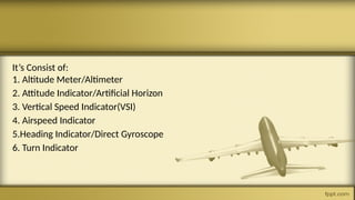 It’s Consist of:
1. Altitude Meter/Altimeter
2. Attitude Indicator/Artificial Horizon
3. Vertical Speed Indicator(VSI)
4. Airspeed Indicator
5.Heading Indicator/Direct Gyroscope
6. Turn Indicator
 