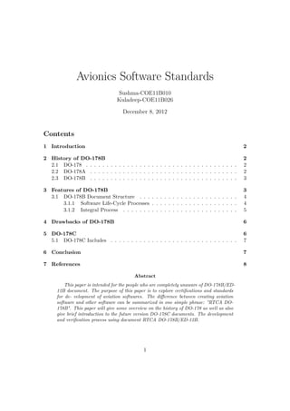 Avionics Software Standards
                                 Sushma-COE11B010
                                 Kuladeep-COE11B026

                                   December 8, 2012


Contents
1 Introduction                                                                             2

2 History of DO-178B                                                                       2
  2.1 DO-178 . . . . . . . . . . . . . . . . . . . . . . . . . . . . . . . . . . . . .     2
  2.2 DO-178A . . . . . . . . . . . . . . . . . . . . . . . . . . . . . . . . . . . .      2
  2.3 DO-178B . . . . . . . . . . . . . . . . . . . . . . . . . . . . . . . . . . . .      3

3 Features of DO-178B                                                                      3
  3.1 DO-178B Document Structure . . . . . . . . . . . . . . . . . . . . . . . .           4
      3.1.1 Software Life-Cycle Processes . . . . . . . . . . . . . . . . . . . . .        4
      3.1.2 Integral Process . . . . . . . . . . . . . . . . . . . . . . . . . . . .       5

4 Drawbacks of DO-178B                                                                     6

5 DO-178C                                                                                  6
  5.1 DO-178C Includes . . . . . . . . . . . . . . . . . . . . . . . . . . . . . . .       7

6 Conclusion                                                                               7

7 References                                                                               8

                                         Abstract
         This paper is intended for the people who are completely unaware of DO-178B/ED-
     12B document. The purpose of this paper is to explore certiﬁcations and standards
     for de- velopment of aviation softwares. The diﬀerence between creating aviation
     software and other software can be summarized in one simple phrase: "RTCA DO-
     178B". This paper will give some overview on the history of DO-178 as well as also
     give brief introduction to the future version DO-178C documents. The development
     and veriﬁcation process using document RTCA DO-178B/ED-12B.




                                             1
 