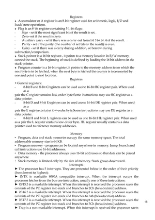 16
Registers
► Accumulator or A register is an 8-bit register used for arithmetic, logic, I/O and
load/store operations.
► Flag is an 8-bit register containing 5 1-bit flags:
◦ Sign - set if the most significant bit of the result is set.
◦ Zero -set if the result is zero.
◦ Auxiliary carry - set if there was a carry out from bit 3 to bit 4 of the result.
◦ Parity - set if the parity (the number of set bits in the result) is even.
◦ Carry - set if there was a carry during addition, or borrow during
subtraction/comparison.
► Stack pointer is a 16 bit register., it points to a memory location in R/W memory
canned the stack. The beginning of stack is defined by loading the 16 bit address in the
stack pointer.
► Program counter is a 16-bit register, it points to the memory address from which the
next byte is to be fetched, when the next byte is fetched the counter is incremented by
one and point to next location.
Registers
• General registers:
- 8-bit B and 8-bit Cregisters can be used asone 16-bit BC register pair. When used
as a
pair the C registercontains low-order byte.Some instructions may use BC register as a
data pointer.
- 8-bit D and 8-bit Eregisters can be used asone 16-bit DE register pair. When used
as a
pair the E registercontains low-order byte.Some instructions may use DE register as a
data pointer.
- 8-bit H and 8-bit L registers can be used as one 16-bit HL register pair. When used
as a pair the L register contains low-order byte. HL register usually contains a data
pointer used to reference memory addresses.
Memory
• Program, data and stack memories occupy the same memory space. The total
addressable memory size is 64 KB.
• Program memory - program can be located anywhere in memory. Jump, branch and
call instructions use 16-bit addresses.
• Data memory - the processor always uses 16-bit addresses so that data can be placed
anywhere.
• Stack memory is limited only by the size of memory. Stack grows downward.
Interrupts
► The processor has 5 interrupts. They are presented below in the order of their priority
(from lowest to highest):
► INTR is maskable 8080A compatible interrupt. When the interrupt occurs the
processor fetches from the bus one instruction, usually one of these instructions:
► RST5.5 is a maskable interrupt. When this interrupt is received the processor saves the
contents of the PC register into stack and branches to 2Ch (hexadecimal) address.
► RST6.5 is a maskable interrupt. When this interrupt is received the processor saves the
contents of the PC register into stack and branches to 34h (hexadecimal) address.
► RST7.5 is a maskable interrupt. When this interrupt is received the processor saves the
contents of the PC register into stack and branches to 3Ch (hexadecimal) address.
► Trap is a non-maskable interrupt. When this interrupt is received the processor saves
 