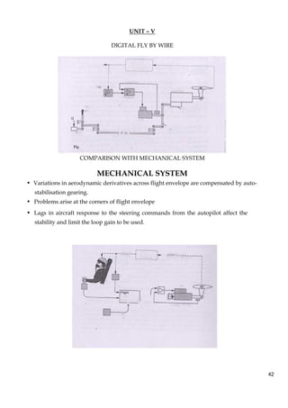 42
UNIT – V
DIGITAL FLY BY WIRE
COMPARISON WITH MECHANICAL SYSTEM
MECHANICAL SYSTEM
• Variations in aerodynamic derivatives across flight envelope are compensated by auto-
stabilisation gearing.
• Problems arise at the corners of flight envelope
• Lags in aircraft response to the steering commands from the autopilot affect the
stability and limit the loop gain to be used.
 