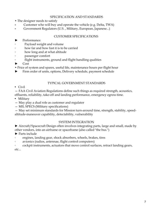 7
SPECIFICATION AND STANDARDS
• The designer needs to satisfy
- Customer who will buy and operate the vehicle (e.g. Delta, TWA)
- Government Regulators (U.S. , Military, European, Japanese...)
CUSTOMER SPECIFICATIONS
► Performance:
◦ Payload weight and volume
◦ how far and how fast it is to be carried
◦ how long and at what altitude
◦ passenger comfort
◦ flight instruments, ground and flight handling qualities
► Cost
• Price of system and spares, useful life, maintenance hours per flight hour
► Firm order of units, options, Delivery schedule, payment schedule
TYPICAL GOVERNMENT STANDARDS
• Civil
— FAA Civil Aviation Regulations define such things as required strength, acoustics,
effluents, reliability, take-off and landing performance, emergency egress time.
• Military
— May play a dual role as customer and regulator
— MIL SPECS (Military specifications)
— May set minimum standards for Mission turn-around time, strength, stability, speed-
altitude-maneuver capability, detectability, vulnerability
SYSTEM INTEGRATION
► Aircraft/Spacecraft Design often involves integrating parts, large and small, made by
other vendors, into an airframe or spaceframe (also called "the bus.")
► Parts include
◦ engines, landing gear, shock absorbers, wheels, brakes, tires
◦ avionics (radios, antennae, flight control computers)
◦ cockpit instruments, actuators that move control surfaces, retract landing gears,
etc...
 