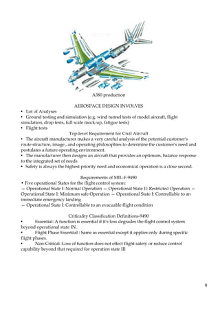 8
A380 production
AEROSPACE DESIGN INVOLVES
• Lot of Analyses
• Ground testing and simulation (e.g. wind tunnel tests of model aircraft, flight
simulation, drop tests, full scale mock-up, fatigue tests)
• Flight tests
Top-level Requirement for Civil Aircraft
• The aircraft manufacturer makes a very careful analysis of the potential customer's
route structure, image , and operating philosophies to determine the customer's need and
postulates a future operating environment.
• The manufacturer then designs an aircraft that provides an optimum, balance response
to the integrated set of needs
• Safety is always the highest priority need and economical operation is a close second.
Requirements of MIL-F-9490
• Five operational States for the flight control system:
— Operational State I: Normal Operation — Operational State II: Restricted Operation —
Operational State I: Minimum safe Operation — Operational State I: Controllable to an
immediate emergency landing
— Operational State I: Controllable to an evacuable flight condition
Criticality Classification Definitions-9490
• Essential: A function is essential if it's loss degrades the flight control system
beyond operational state IN.
• Flight Phase Essential : Same as essential except it applies only during specific
flight phases.
• Non-Critical :Loss of function does not effect flight safety or reduce control
capability beyond that required for operation state III
 