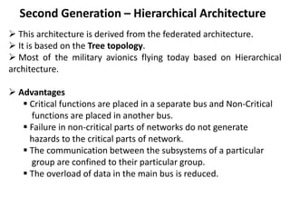 Second Generation – Hierarchical Architecture
 This architecture is derived from the federated architecture.
 It is based on the Tree topology.
 Most of the military avionics flying today based on Hierarchical
architecture.
 Advantages
 Critical functions are placed in a separate bus and Non-Critical
functions are placed in another bus.
 Failure in non-critical parts of networks do not generate
hazards to the critical parts of network.
 The communication between the subsystems of a particular
group are confined to their particular group.
 The overload of data in the main bus is reduced.
 