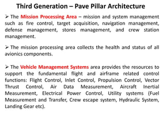 Third Generation – Pave Pillar Architecture
 The Mission Processing Area – mission and system management
such as fire control, target acquisition, navigation management,
defense management, stores management, and crew station
management.
 The mission processing area collects the health and status of all
avionics components.
 The Vehicle Management Systems area provides the resources to
support the fundamental flight and airframe related control
functions: Flight Control, Inlet Control, Propulsion Control, Vector
Thrust Control, Air Data Measurement, Aircraft Inertial
Measurement, Electrical Power Control, Utility systems (Fuel
Measurement and Transfer, Crew escape system, Hydraulic System,
Landing Gear etc).
 