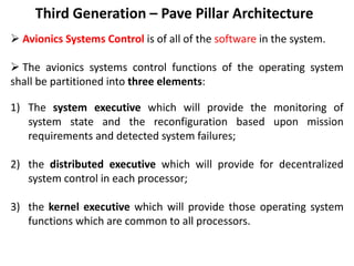 Third Generation – Pave Pillar Architecture
 Avionics Systems Control is of all of the software in the system.
 The avionics systems control functions of the operating system
shall be partitioned into three elements:
1) The system executive which will provide the monitoring of
system state and the reconfiguration based upon mission
requirements and detected system failures;
2) the distributed executive which will provide for decentralized
system control in each processor;
3) the kernel executive which will provide those operating system
functions which are common to all processors.
 