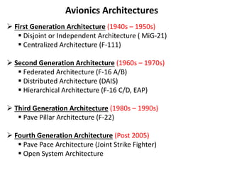 Avionics Architectures
 First Generation Architecture (1940s – 1950s)
 Disjoint or Independent Architecture ( MiG-21)
 Centralized Architecture (F-111)
 Second Generation Architecture (1960s – 1970s)
 Federated Architecture (F-16 A/B)
 Distributed Architecture (DAIS)
 Hierarchical Architecture (F-16 C/D, EAP)
 Third Generation Architecture (1980s – 1990s)
 Pave Pillar Architecture (F-22)
 Fourth Generation Architecture (Post 2005)
 Pave Pace Architecture (Joint Strike Fighter)
 Open System Architecture
 