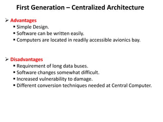 First Generation – Centralized Architecture
 Advantages
 Simple Design.
 Software can be written easily.
 Computers are located in readily accessible avionics bay.
 Disadvantages
 Requirement of long data buses.
 Software changes somewhat difficult.
 Increased vulnerability to damage.
 Different conversion techniques needed at Central Computer.
 