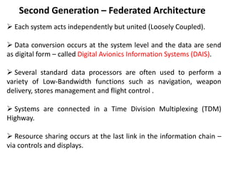 Second Generation – Federated Architecture
 Each system acts independently but united (Loosely Coupled).
 Data conversion occurs at the system level and the data are send
as digital form – called Digital Avionics Information Systems (DAIS).
 Several standard data processors are often used to perform a
variety of Low-Bandwidth functions such as navigation, weapon
delivery, stores management and flight control .
 Systems are connected in a Time Division Multiplexing (TDM)
Highway.
 Resource sharing occurs at the last link in the information chain –
via controls and displays.
 
