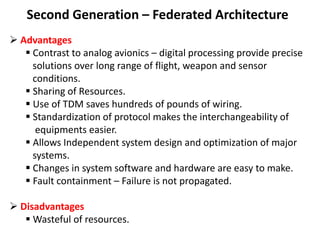 Second Generation – Federated Architecture
 Advantages
 Contrast to analog avionics – digital processing provide precise
solutions over long range of flight, weapon and sensor
conditions.
 Sharing of Resources.
 Use of TDM saves hundreds of pounds of wiring.
 Standardization of protocol makes the interchangeability of
equipments easier.
 Allows Independent system design and optimization of major
systems.
 Changes in system software and hardware are easy to make.
 Fault containment – Failure is not propagated.
 Disadvantages
 Wasteful of resources.
 