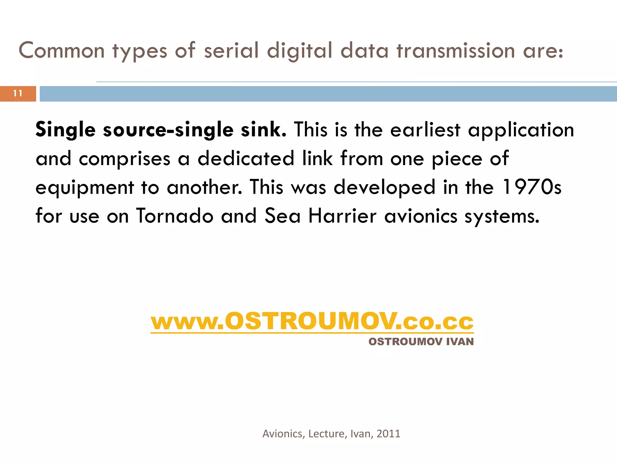 Common types of serial digital data transmission are:
11


     Single source-single sink. This is the earliest application
     and comprises a dedicated link from one piece of
     equipment to another. This was developed in the 1970s
     for use on Tornado and Sea Harrier avionics systems.



                 www.OSTROUMOV.co.cc
                                                   OSTROUMOV IVAN




                             Avionics, Lecture, Ivan, 2011
 