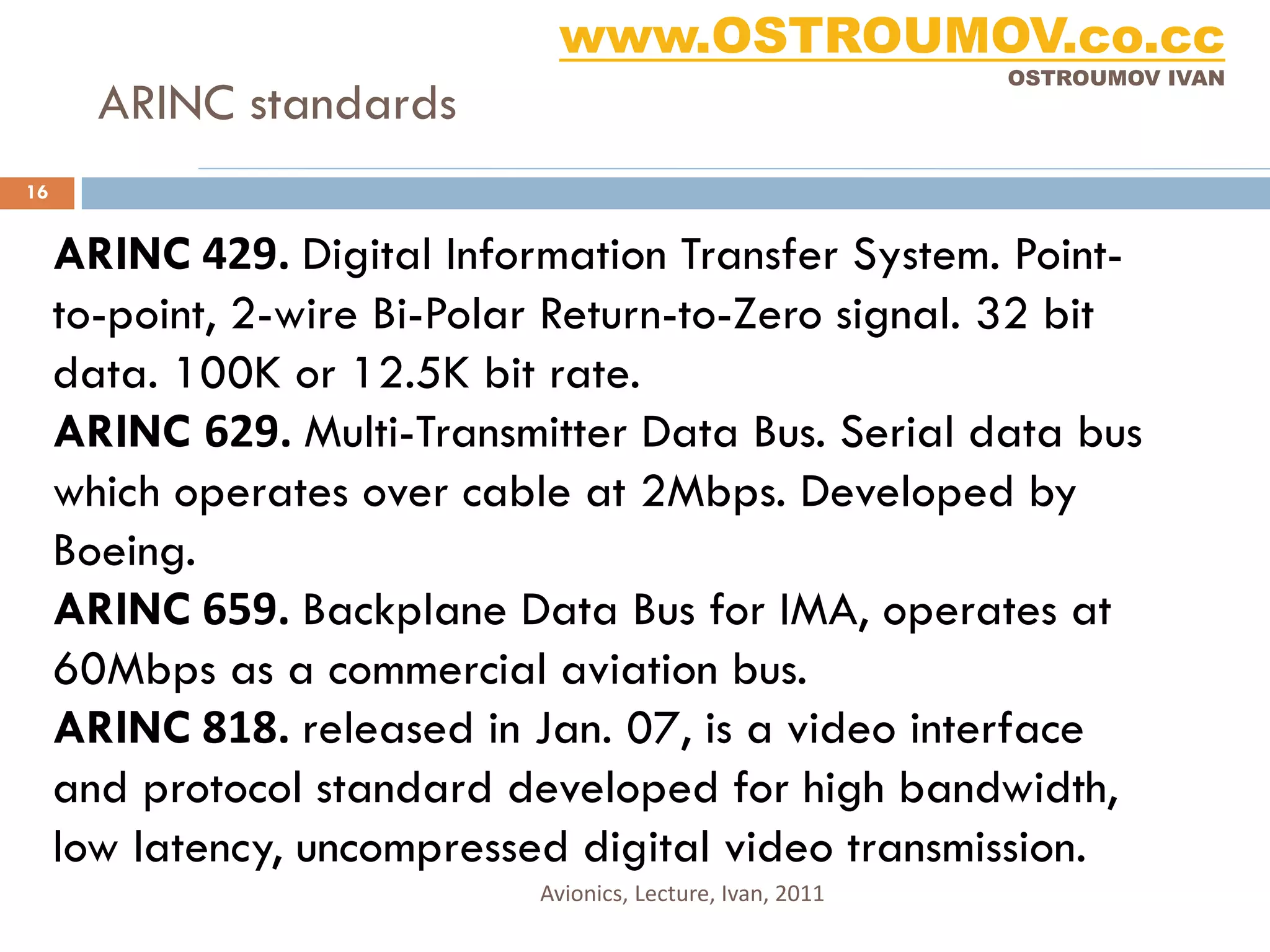 www.OSTROUMOV.co.cc
                                                             OSTROUMOV IVAN
       ARINC standards
16


     ARINC 429. Digital Information Transfer System. Point-
     to-point, 2-wire Bi-Polar Return-to-Zero signal. 32 bit
     data. 100K or 12.5K bit rate.
     ARINC 629. Multi-Transmitter Data Bus. Serial data bus
     which operates over cable at 2Mbps. Developed by
     Boeing.
     ARINC 659. Backplane Data Bus for IMA, operates at
     60Mbps as a commercial aviation bus.
     ARINC 818. released in Jan. 07, is a video interface
     and protocol standard developed for high bandwidth,
     low latency, uncompressed digital video transmission.
                             Avionics, Lecture, Ivan, 2011
 