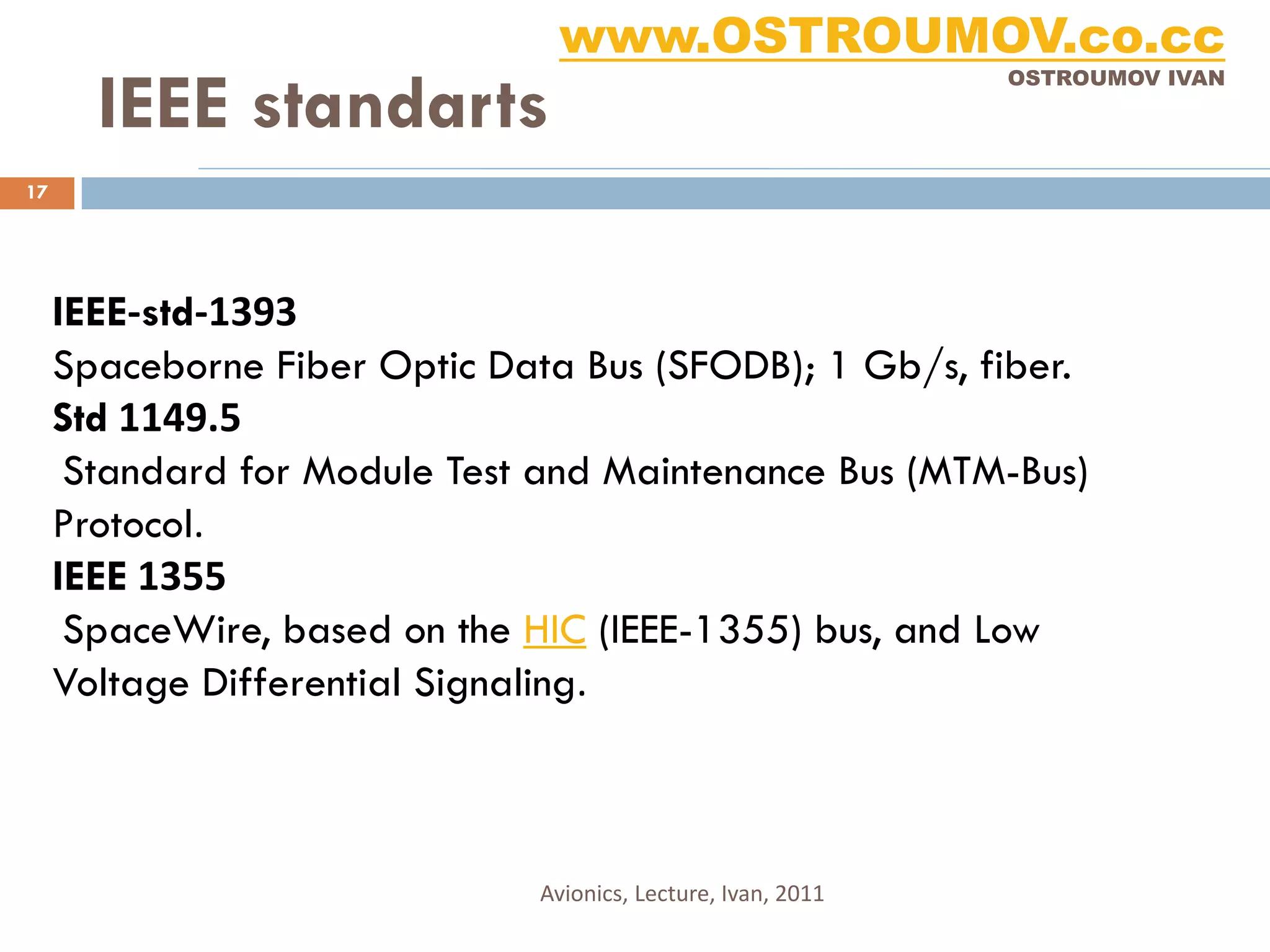 www.OSTROUMOV.co.cc
       IEEE standarts
                                                              OSTROUMOV IVAN




17




     IEEE-std-1393
     Spaceborne Fiber Optic Data Bus (SFODB); 1 Gb/s, fiber.
     Std 1149.5
      Standard for Module Test and Maintenance Bus (MTM-Bus)
     Protocol.
     IEEE 1355
      SpaceWire, based on the HIC (IEEE-1355) bus, and Low
     Voltage Differential Signaling.



                              Avionics, Lecture, Ivan, 2011
 