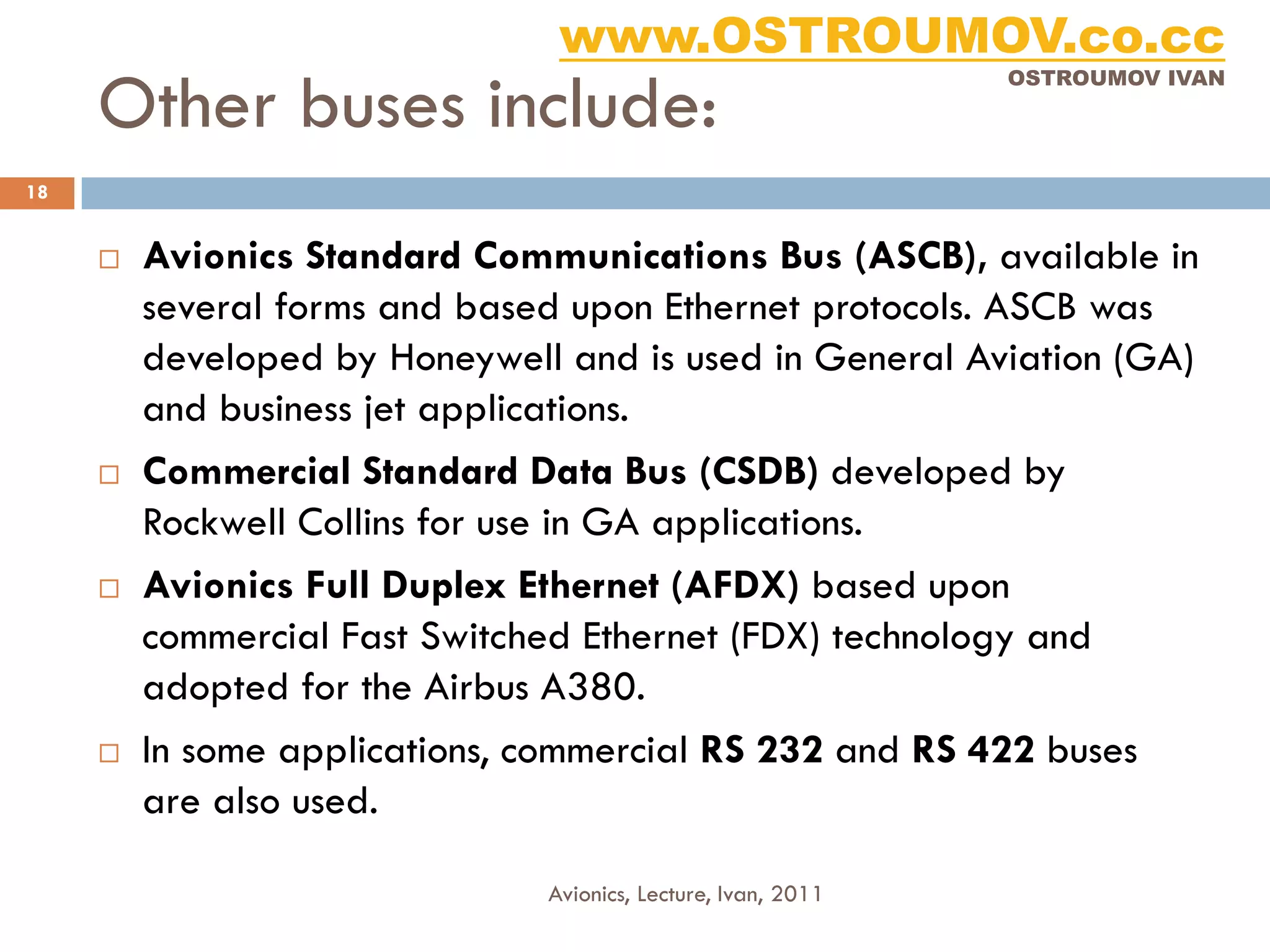 www.OSTROUMOV.co.cc
     Other buses include:
                                                               OSTROUMOV IVAN




18


        Avionics Standard Communications Bus (ASCB), available in
         several forms and based upon Ethernet protocols. ASCB was
         developed by Honeywell and is used in General Aviation (GA)
         and business jet applications.
        Commercial Standard Data Bus (CSDB) developed by
         Rockwell Collins for use in GA applications.
        Avionics Full Duplex Ethernet (AFDX) based upon
         commercial Fast Switched Ethernet (FDX) technology and
         adopted for the Airbus A380.
        In some applications, commercial RS 232 and RS 422 buses
         are also used.

                               Avionics, Lecture, Ivan, 2011
 