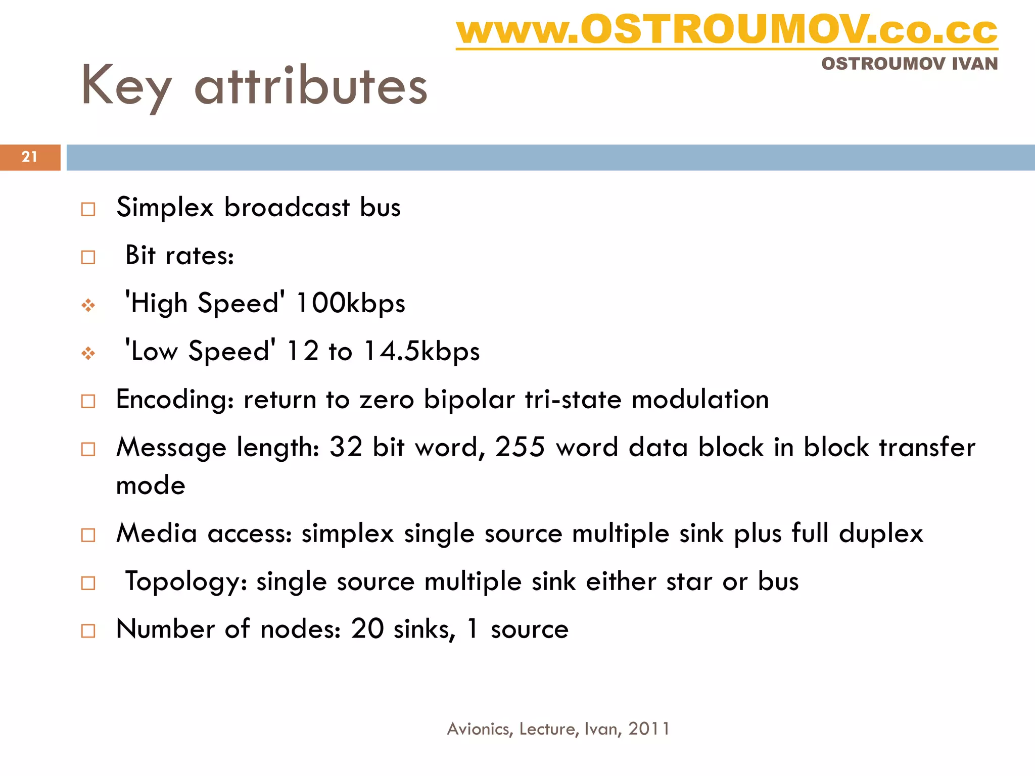 www.OSTROUMOV.co.cc
     Key attributes
                                                                    OSTROUMOV IVAN




21


        Simplex broadcast bus
        Bit rates:
        'High Speed' 100kbps
        'Low Speed' 12 to 14.5kbps
        Encoding: return to zero bipolar tri-state modulation
        Message length: 32 bit word, 255 word data block in block transfer
         mode
        Media access: simplex single source multiple sink plus full duplex
        Topology: single source multiple sink either star or bus
        Number of nodes: 20 sinks, 1 source


                                    Avionics, Lecture, Ivan, 2011
 