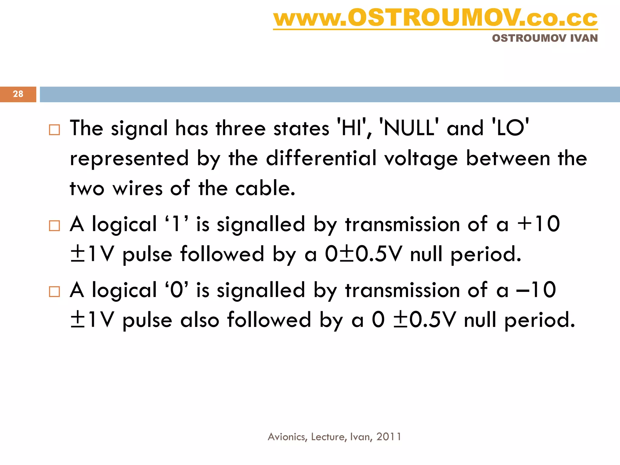 www.OSTROUMOV.co.cc
                                                            OSTROUMOV IVAN




28


        The signal has three states 'HI', 'NULL' and 'LO'
         represented by the differential voltage between the
         two wires of the cable.
        A logical ‘1’ is signalled by transmission of a +10
         ±1V pulse followed by a 0±0.5V null period.
        A logical ‘0’ is signalled by transmission of a –10
         ±1V pulse also followed by a 0 ±0.5V null period.



                            Avionics, Lecture, Ivan, 2011
 