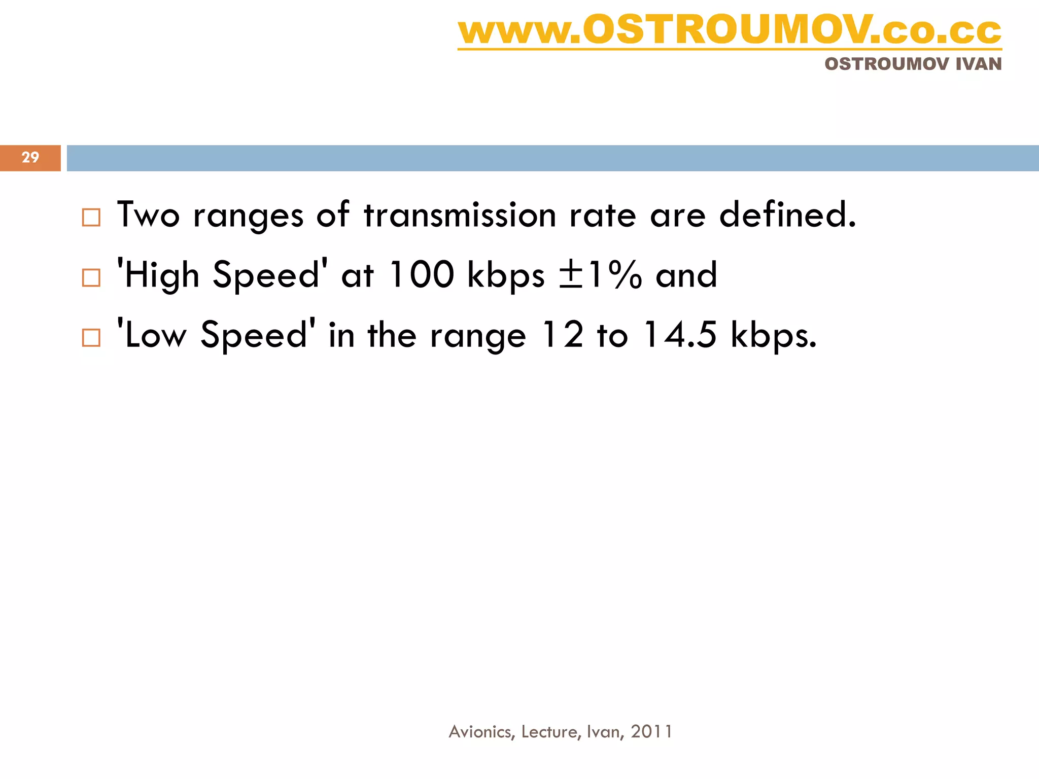 www.OSTROUMOV.co.cc
                                                            OSTROUMOV IVAN




29


        Two ranges of transmission rate are defined.
        'High Speed' at 100 kbps ±1% and
        'Low Speed' in the range 12 to 14.5 kbps.




                            Avionics, Lecture, Ivan, 2011
 