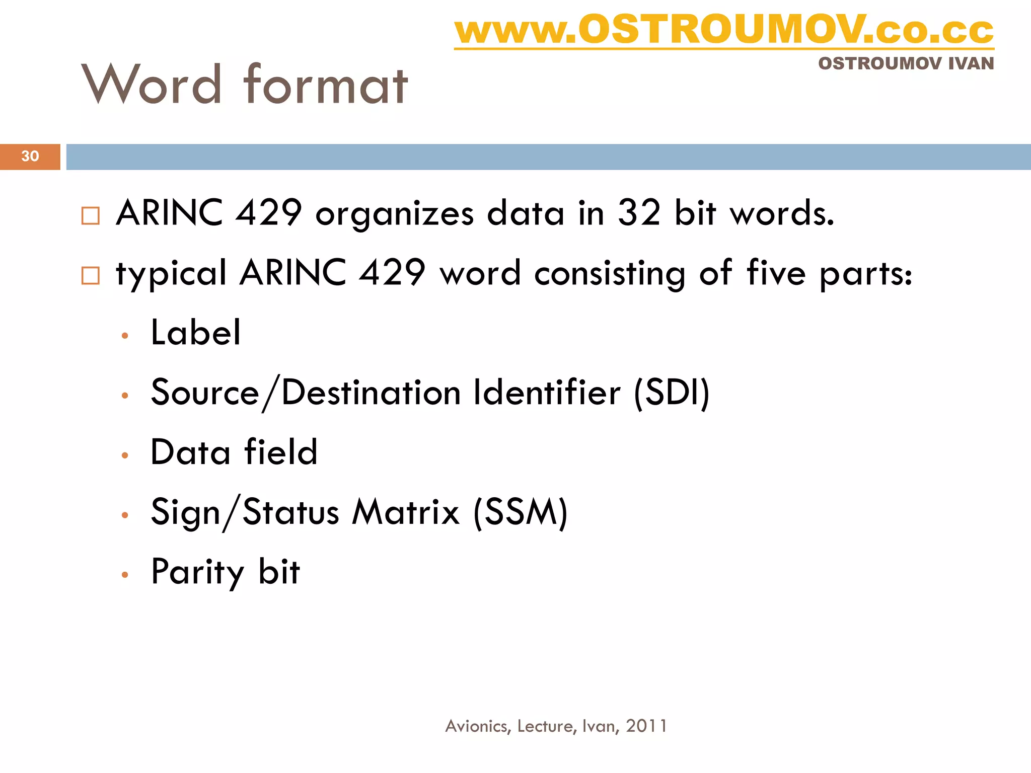 www.OSTROUMOV.co.cc
     Word format
                                                            OSTROUMOV IVAN




30


        ARINC 429 organizes data in 32 bit words.
        typical ARINC 429 word consisting of five parts:
         • Label

         • Source/Destination Identifier (SDI)

         • Data field

         • Sign/Status Matrix (SSM)

         • Parity bit




                            Avionics, Lecture, Ivan, 2011
 