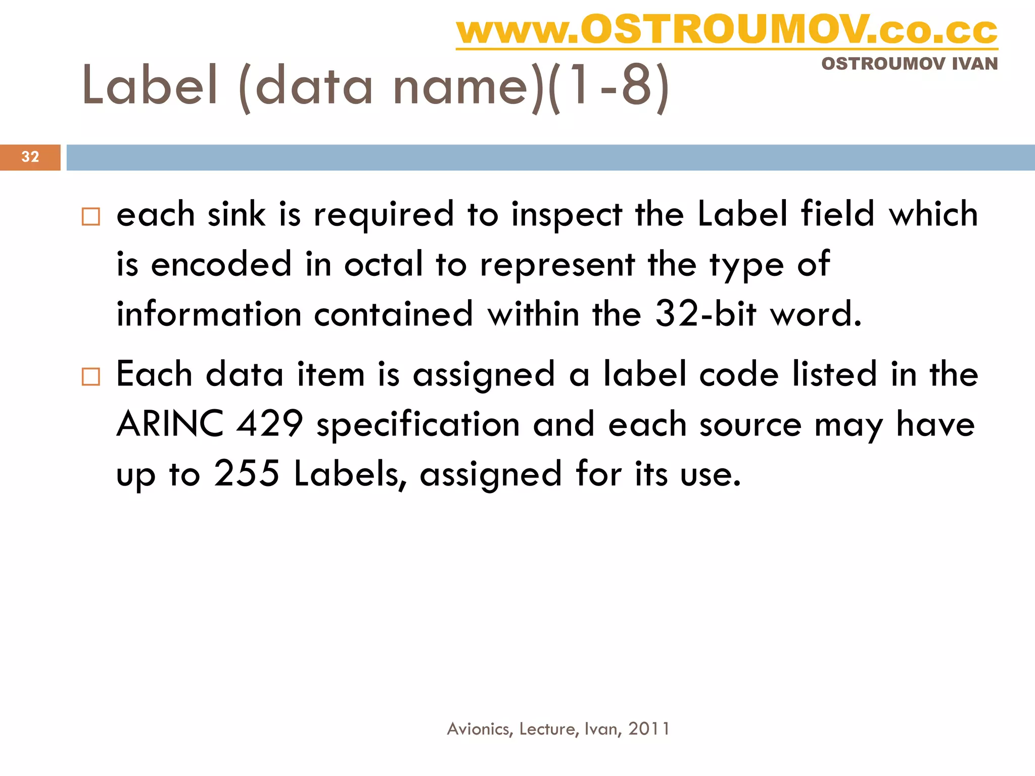 www.OSTROUMOV.co.cc
     Label (data name)(1-8)
                                                             OSTROUMOV IVAN




32


        each sink is required to inspect the Label field which
         is encoded in octal to represent the type of
         information contained within the 32-bit word.
        Each data item is assigned a label code listed in the
         ARINC 429 specification and each source may have
         up to 255 Labels, assigned for its use.




                             Avionics, Lecture, Ivan, 2011
 