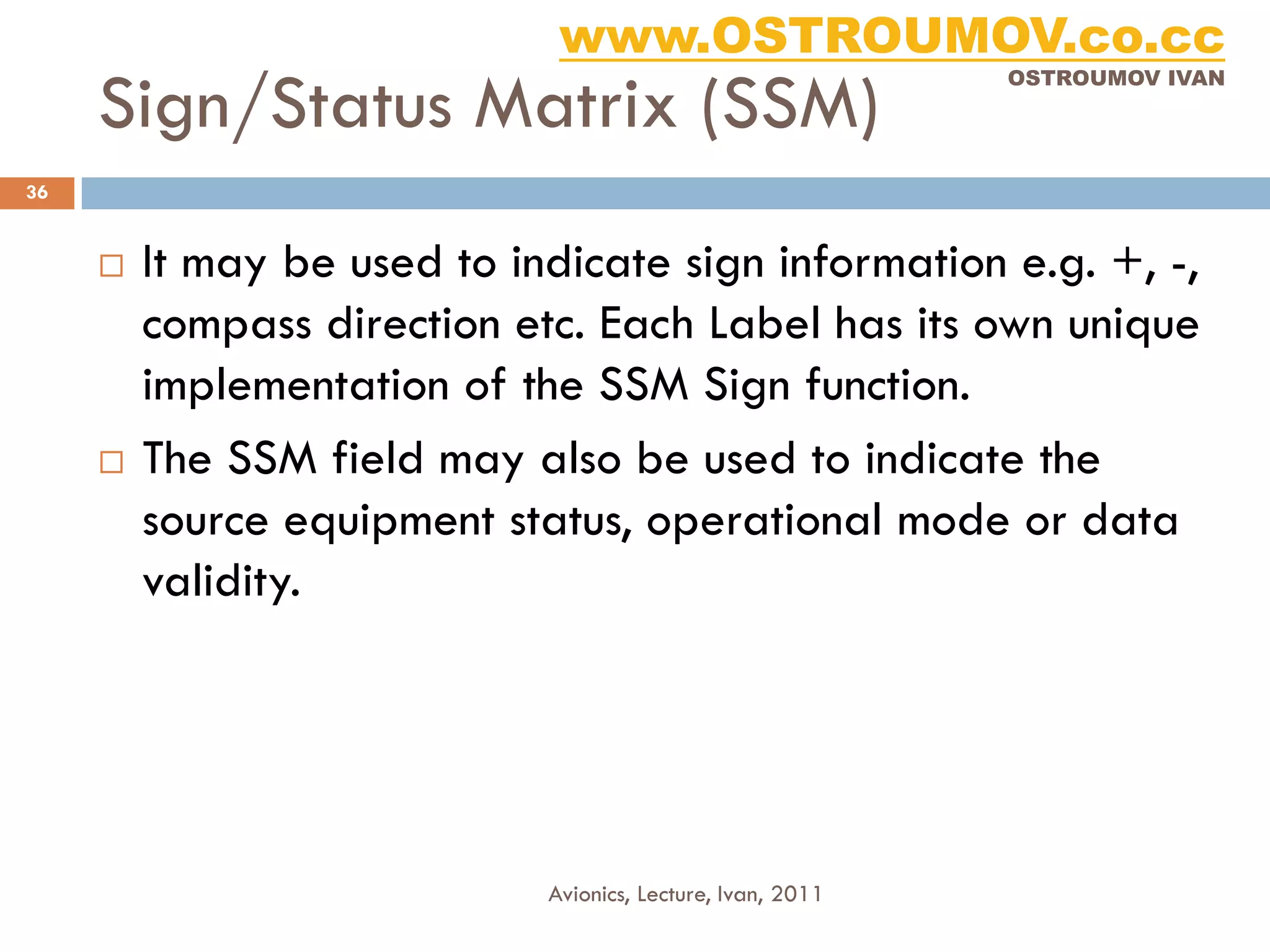 www.OSTROUMOV.co.cc
     Sign/Status Matrix (SSM)
                                                             OSTROUMOV IVAN




36


        It may be used to indicate sign information e.g. +, -,
         compass direction etc. Each Label has its own unique
         implementation of the SSM Sign function.
        The SSM field may also be used to indicate the
         source equipment status, operational mode or data
         validity.




                             Avionics, Lecture, Ivan, 2011
 