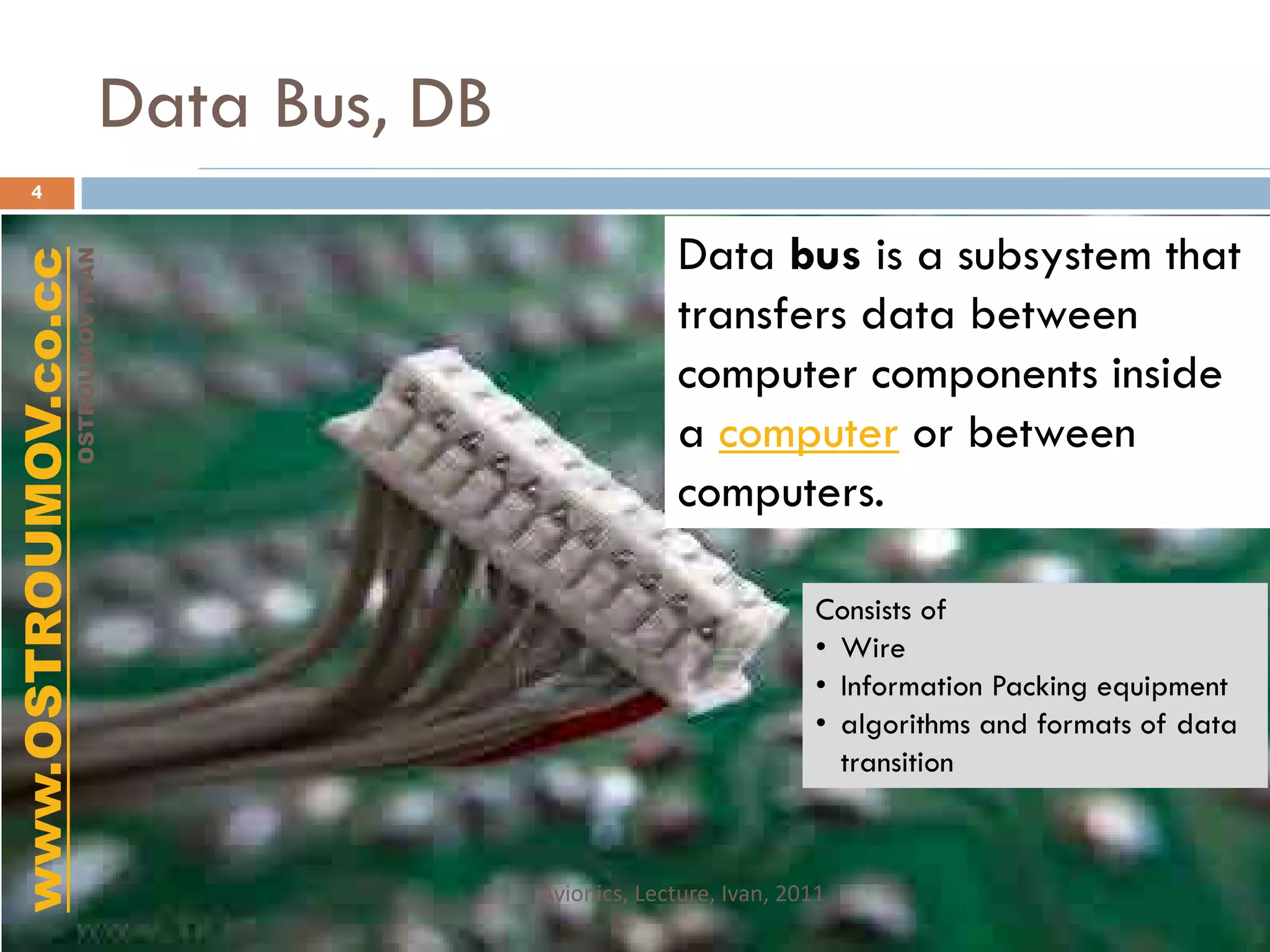Data Bus, DB
      4


                                                          Data bus is a subsystem that
www.OSTROUMOV.co.cc
                 OSTROUMOV IVAN




                                                          transfers data between
                                                          computer components inside
                                                          a computer or between
                                                          computers.

                                                                        Consists of
                                                                        • Wire
                                                                        • Information Packing equipment
                                                                        • algorithms and formats of data
                                                                          transition



                                            Avionics, Lecture, Ivan, 2011
 