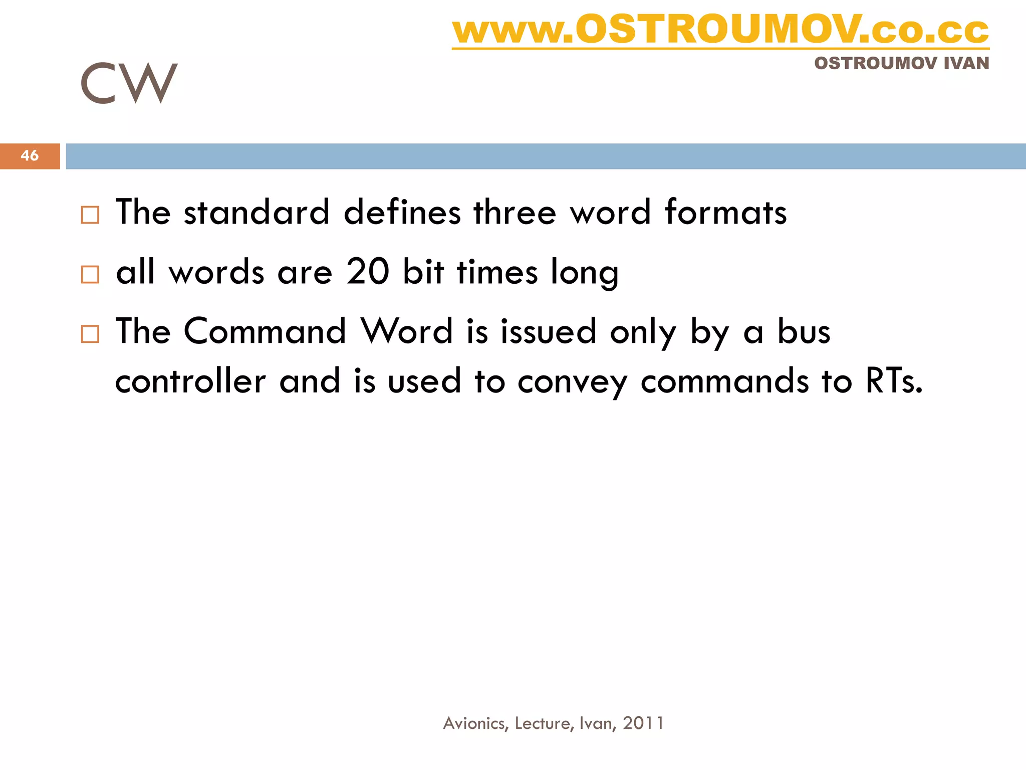 www.OSTROUMOV.co.cc
     CW
                                                            OSTROUMOV IVAN




46


        The standard defines three word formats
        all words are 20 bit times long
        The Command Word is issued only by a bus
         controller and is used to convey commands to RTs.




                            Avionics, Lecture, Ivan, 2011
 