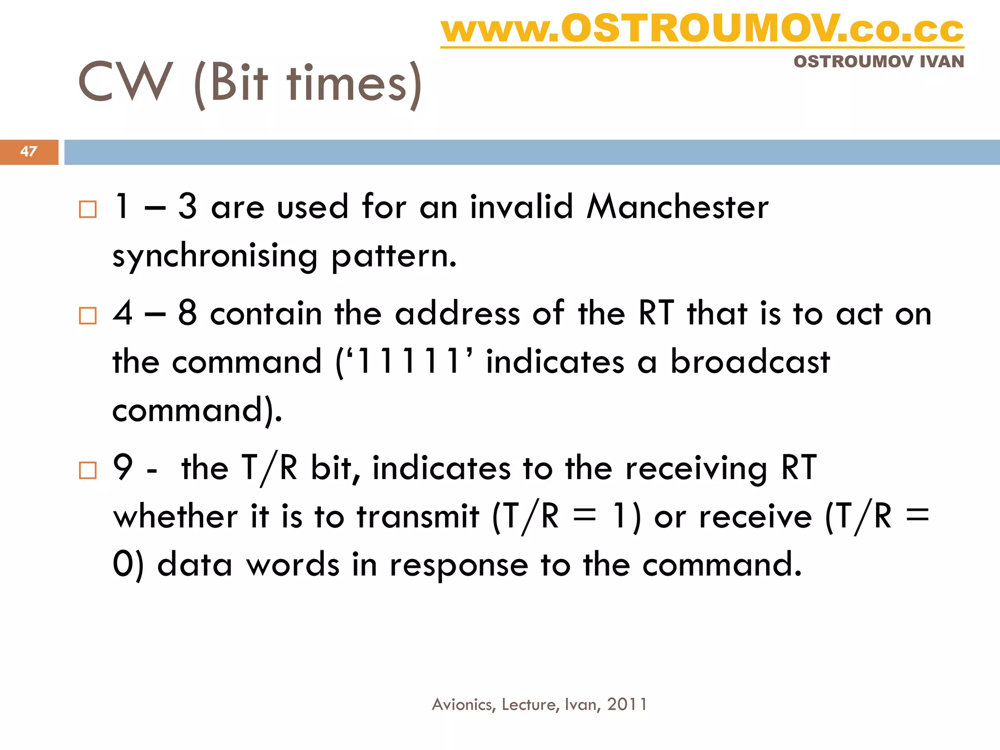 www.OSTROUMOV.co.cc
     CW (Bit times)
                                                             OSTROUMOV IVAN




47


        1 – 3 are used for an invalid Manchester
         synchronising pattern.
        4 – 8 contain the address of the RT that is to act on
         the command (‘11111’ indicates a broadcast
         command).
        9 - the T/R bit, indicates to the receiving RT
         whether it is to transmit (T/R = 1) or receive (T/R =
         0) data words in response to the command.


                             Avionics, Lecture, Ivan, 2011
 