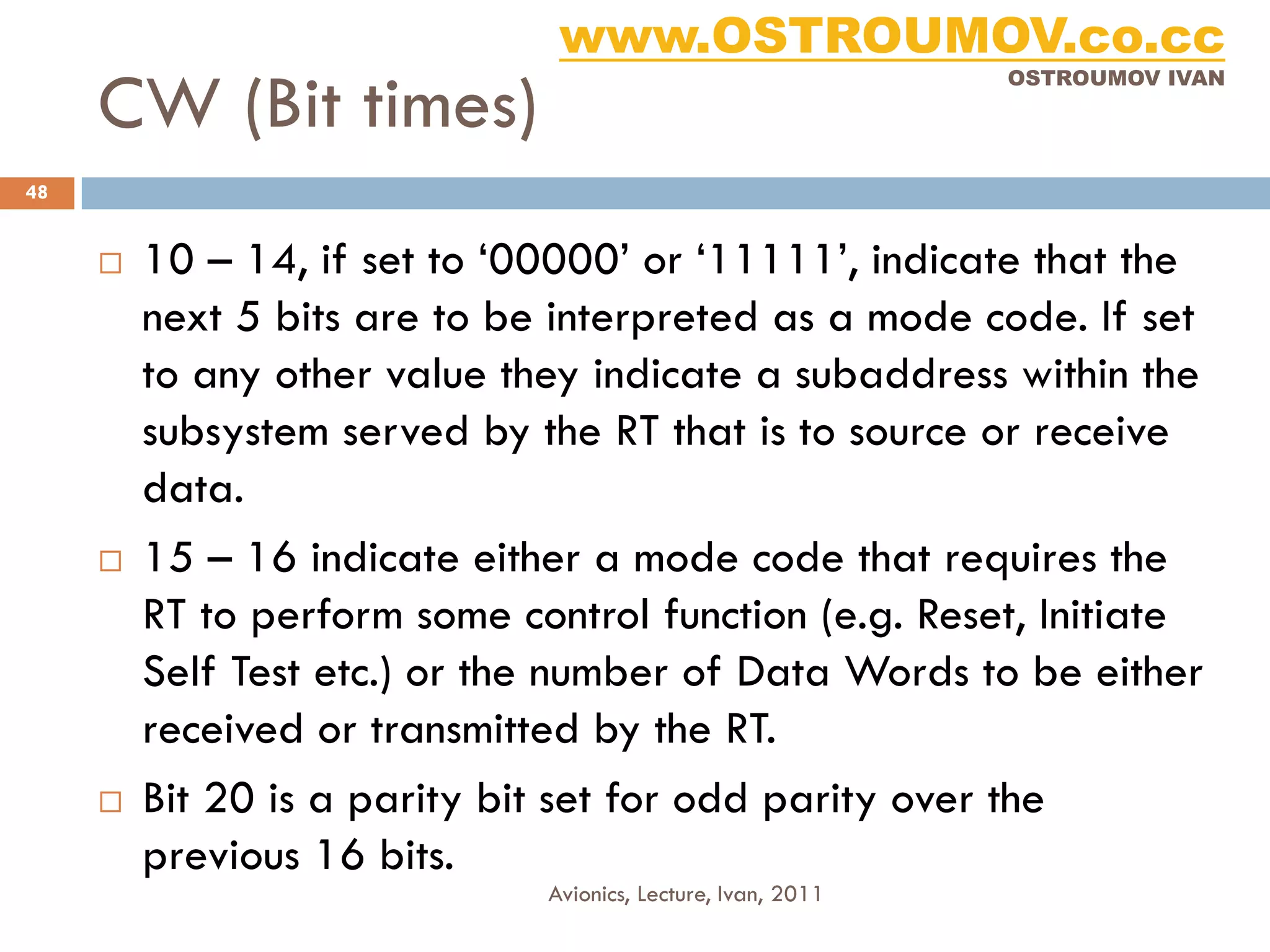 www.OSTROUMOV.co.cc
     CW (Bit times)
                                                              OSTROUMOV IVAN




48


        10 – 14, if set to ‘00000’ or ‘11111’, indicate that the
         next 5 bits are to be interpreted as a mode code. If set
         to any other value they indicate a subaddress within the
         subsystem served by the RT that is to source or receive
         data.
        15 – 16 indicate either a mode code that requires the
         RT to perform some control function (e.g. Reset, Initiate
         Self Test etc.) or the number of Data Words to be either
         received or transmitted by the RT.
        Bit 20 is a parity bit set for odd parity over the
         previous 16 bits.
                              Avionics, Lecture, Ivan, 2011
 