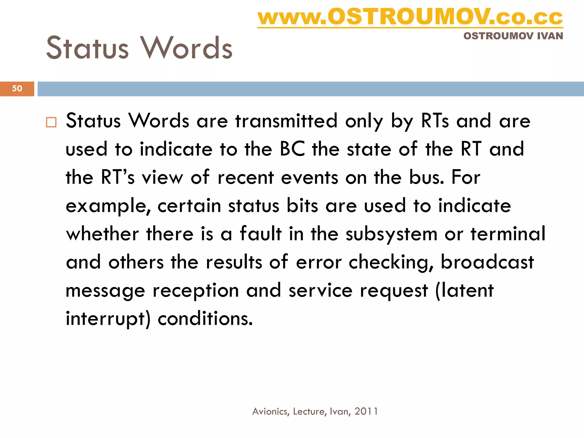 www.OSTROUMOV.co.cc
     Status Words
                                                             OSTROUMOV IVAN




50


        Status Words are transmitted only by RTs and are
         used to indicate to the BC the state of the RT and
         the RT’s view of recent events on the bus. For
         example, certain status bits are used to indicate
         whether there is a fault in the subsystem or terminal
         and others the results of error checking, broadcast
         message reception and service request (latent
         interrupt) conditions.


                             Avionics, Lecture, Ivan, 2011
 