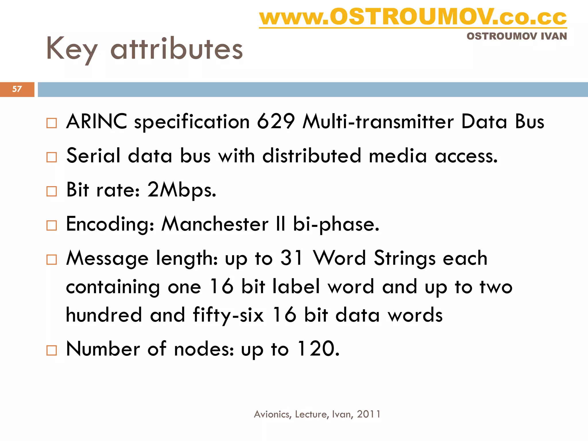 www.OSTROUMOV.co.cc
     Key attributes
                                                            OSTROUMOV IVAN




57


        ARINC specification 629 Multi-transmitter Data Bus
        Serial data bus with distributed media access.
        Bit rate: 2Mbps.
        Encoding: Manchester II bi-phase.
        Message length: up to 31 Word Strings each
         containing one 16 bit label word and up to two
         hundred and fifty-six 16 bit data words
        Number of nodes: up to 120.

                            Avionics, Lecture, Ivan, 2011
 