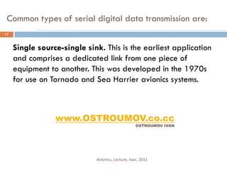 Common types of serial digital data transmission are:
11


     Single source-single sink. This is the earliest application
     and comprises a dedicated link from one piece of
     equipment to another. This was developed in the 1970s
     for use on Tornado and Sea Harrier avionics systems.



                 www.OSTROUMOV.co.cc
                                                   OSTROUMOV IVAN




                             Avionics, Lecture, Ivan, 2011
 