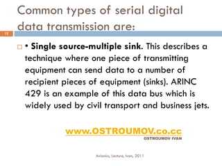 Common types of serial digital
12
     data transmission are:
        • Single source-multiple sink. This describes a
         technique where one piece of transmitting
         equipment can send data to a number of
         recipient pieces of equipment (sinks). ARINC
         429 is an example of this data bus which is
         widely used by civil transport and business jets.

                   www.OSTROUMOV.co.cc
                                                       OSTROUMOV IVAN



                           Avionics, Lecture, Ivan, 2011
 