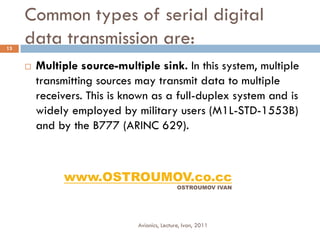 Common types of serial digital
13
     data transmission are:
        Multiple source-multiple sink. In this system, multiple
         transmitting sources may transmit data to multiple
         receivers. This is known as a full-duplex system and is
         widely employed by military users (M1L-STD-1553B)
         and by the B777 (ARINC 629).



              www.OSTROUMOV.co.cc
                                              OSTROUMOV IVAN




                              Avionics, Lecture, Ivan, 2011
 