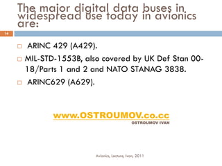The major digital data buses in
     widespread use today in avionics
     are:
14


        ARINC 429 (A429).
        MIL-STD-1553B, also covered by UK Def Stan 00-
         18/Parts 1 and 2 and NATO STANAG 3838.
        ARINC629 (A629).


                www.OSTROUMOV.co.cc
                                                OSTROUMOV IVAN




                           Avionics, Lecture, Ivan, 2011
 