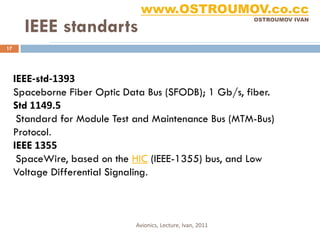 www.OSTROUMOV.co.cc
       IEEE standarts
                                                              OSTROUMOV IVAN




17




     IEEE-std-1393
     Spaceborne Fiber Optic Data Bus (SFODB); 1 Gb/s, fiber.
     Std 1149.5
      Standard for Module Test and Maintenance Bus (MTM-Bus)
     Protocol.
     IEEE 1355
      SpaceWire, based on the HIC (IEEE-1355) bus, and Low
     Voltage Differential Signaling.



                              Avionics, Lecture, Ivan, 2011
 