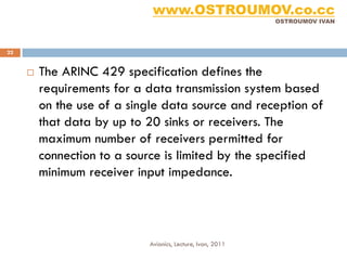 www.OSTROUMOV.co.cc
                                                            OSTROUMOV IVAN




22


        The ARINC 429 specification defines the
         requirements for a data transmission system based
         on the use of a single data source and reception of
         that data by up to 20 sinks or receivers. The
         maximum number of receivers permitted for
         connection to a source is limited by the specified
         minimum receiver input impedance.




                            Avionics, Lecture, Ivan, 2011
 