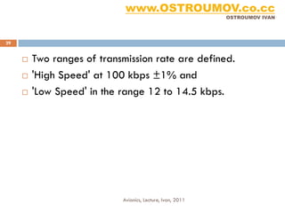 www.OSTROUMOV.co.cc
                                                            OSTROUMOV IVAN




29


        Two ranges of transmission rate are defined.
        'High Speed' at 100 kbps ±1% and
        'Low Speed' in the range 12 to 14.5 kbps.




                            Avionics, Lecture, Ivan, 2011
 