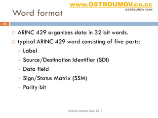 www.OSTROUMOV.co.cc
     Word format
                                                            OSTROUMOV IVAN




30


        ARINC 429 organizes data in 32 bit words.
        typical ARINC 429 word consisting of five parts:
         • Label

         • Source/Destination Identifier (SDI)

         • Data field

         • Sign/Status Matrix (SSM)

         • Parity bit




                            Avionics, Lecture, Ivan, 2011
 