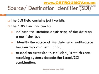 www.OSTROUMOV.co.cc
     Source/ Destination Identifier (SDI)
                                                           OSTROUMOV IVAN




33


      The SDI field contains just two bits.
      The SDI’s functions are to:

        indicate the intended destination of the data on

          a multi-sink bus
          identify the source of the data on a multi-source
          bus (multi-system installation)
        to add an extension to the Label, in which case

          receiving systems decode the Label/SDI
          combination.
                           Avionics, Lecture, Ivan, 2011
 